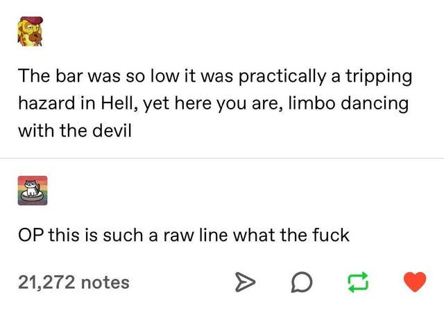 angle - The bar was so low it was practically a tripping hazard in Hell, yet here you are, limbo dancing with the devil Op this is such a raw line what the fuck 21,272 notes