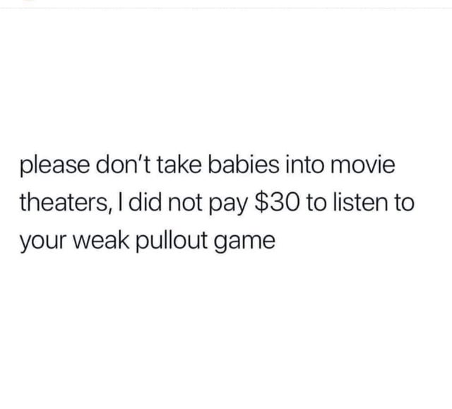 have you ever wanted to have a real genuine talk with someone about why they did what they did to you - please don't take babies into movie theaters, I did not pay $30 to listen to your weak pullout game