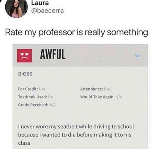 best rate my professor reviews - Laura Rate my professor is really something Awful BIO66 For Credit NA Attendance NA Textbook Used No Would Take Again NA Grade Received NA I never wore my seatbelt while driving to school because i wanted to die before mak