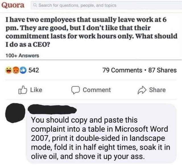 rare insult - Quora Q Search for questions, people, and topics I have two employees that usually leave work at 6 pm. They are good, but I don't that their commitment lasts for work hours only. What should I do as a Ceo? 100 Answers 542 79 . 87 Comment You