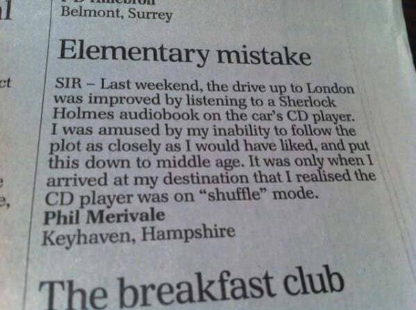 newspaper - Belmont, Surrey Elementary mistake Sir Last weekend, the drive up to London was improved by listening to a Sherlock Holmes audiobook on the car's Cd player. I was amused by my inability to the plot as closely as I would have d, and put this do