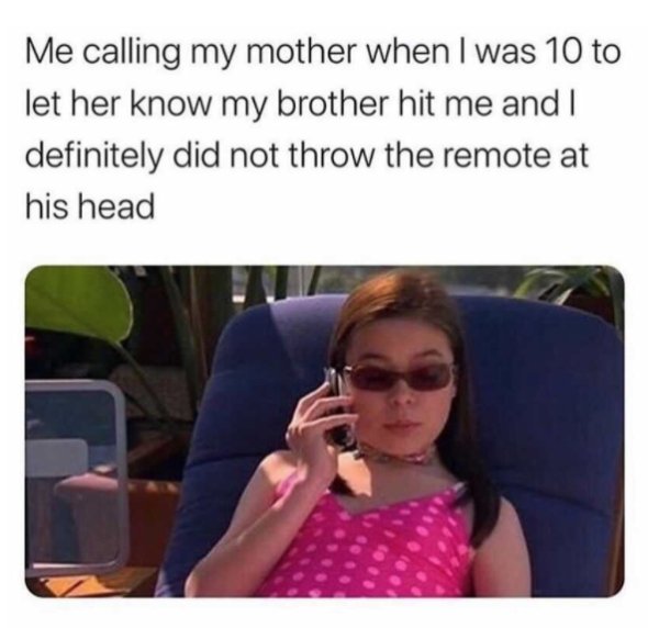 calling my best friend - Me calling my mother when I was 10 to let her know my brother hit me and I definitely did not throw the remote at his head