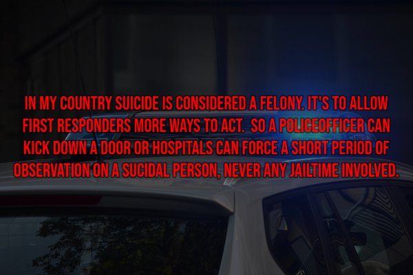 light - In My Country Suicide Is Considered A Felony. It'S To Allow First Responders More Ways To Act. So A Police Officer Can Kick Down A Door Or Hospitals Can Force A Short Period Of Observation On Asucidal Person, Never Any Jailtime Involved.