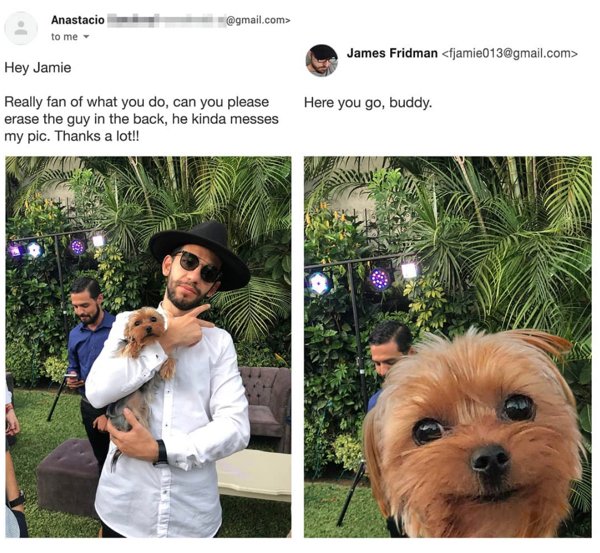 james fridman - Anastacio .com> to me James Fridman  Hey Jamie Really fan of what you do, can you please erase the guy in the back, he kinda messes my pic. Thanks a lot!! Here you go, buddy.
