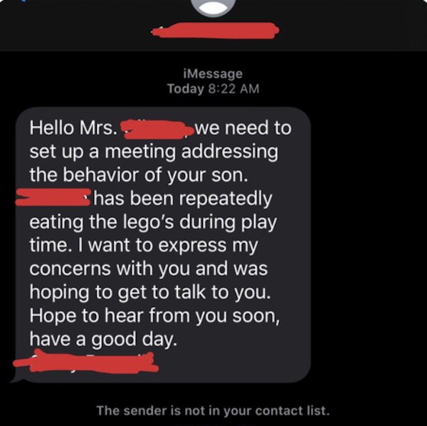 wrong number texts - screenshot - iMessage Today Hello Mrs. we need to set up a meeting addressing the behavior of your son. has been repeatedly eating the lego's during play time. I want to express my concerns with you and was hoping to get to talk to yo