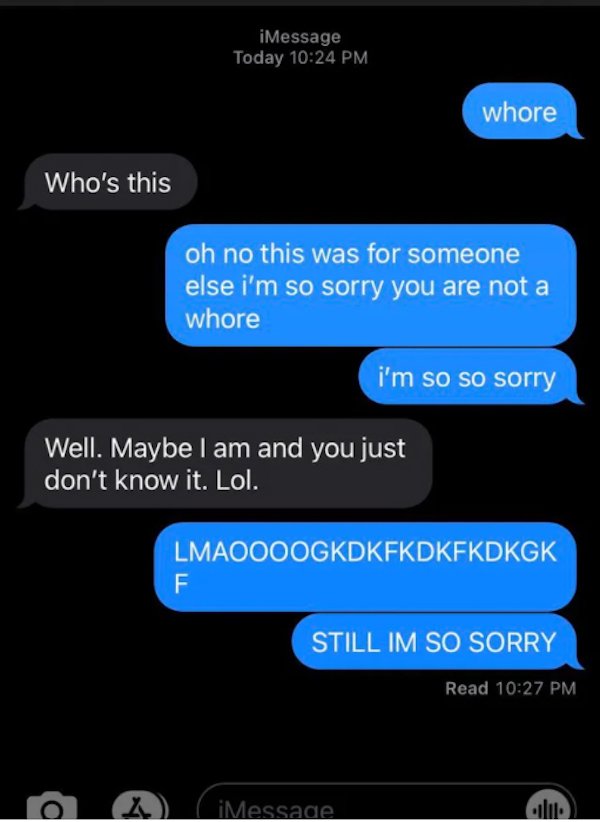 wrong number texts - multimedia - iMessage Today whore Who's this oh no this was for someone else i'm so sorry you are not a whore i'm so so sorry Well. Maybe I am and you just don't know it. Lol. Lmaoooogkdkfkdkfkdkgk F Still Im So Sorry Read X d iMessad