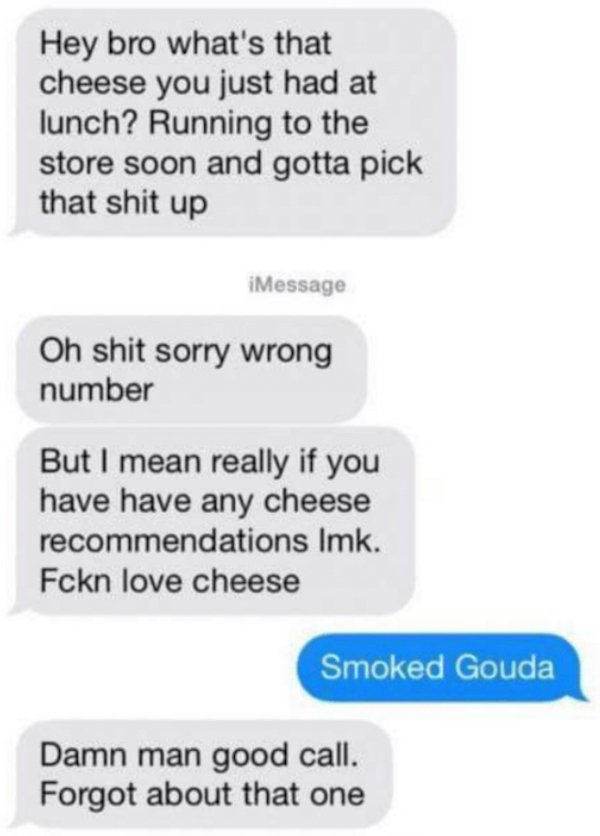 wrong number texts - material - Hey bro what's that cheese you just had at lunch? Running to the store soon and gotta pick that shit up iMessage Oh shit sorry wrong number But I mean really if you have have any cheese recommendations Imk. Fckn love cheese