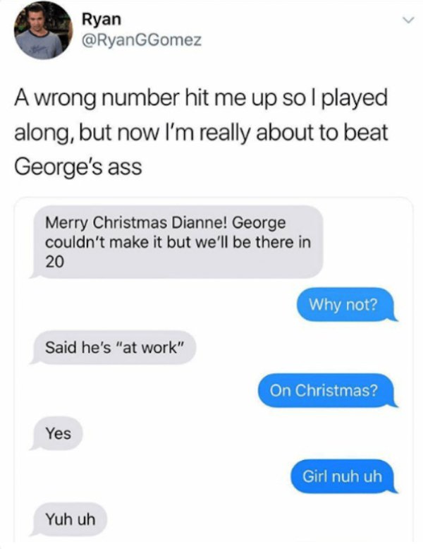 wrong number texts - random texts meme - Ryan GGomez A wrong number hit me up so I played along, but now I'm really about to beat George's ass Merry Christmas Dianne! George couldn't make it but we'll be there in 20 Why not? Said he's "at work" On Christm