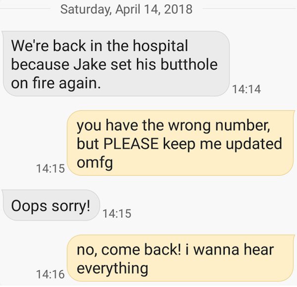 wrong number texts - funny wrong number texts - Saturday, We're back in the hospital because Jake set his butthole on fire again. you have the wrong number, but Please keep me updated omfg Oops sorry! no, come back! i wanna hear everything
