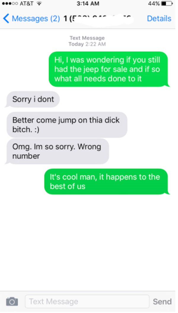 wrong number texts - web page - ..00 At&T. 44% Messages 2 1 Details Text Message Today Hi, I was wondering if you still had the jeep for sale and if so what all needs done to it Sorry i dont Better come jump on thia dick bitch. Omg. Im so sorry. Wrong num
