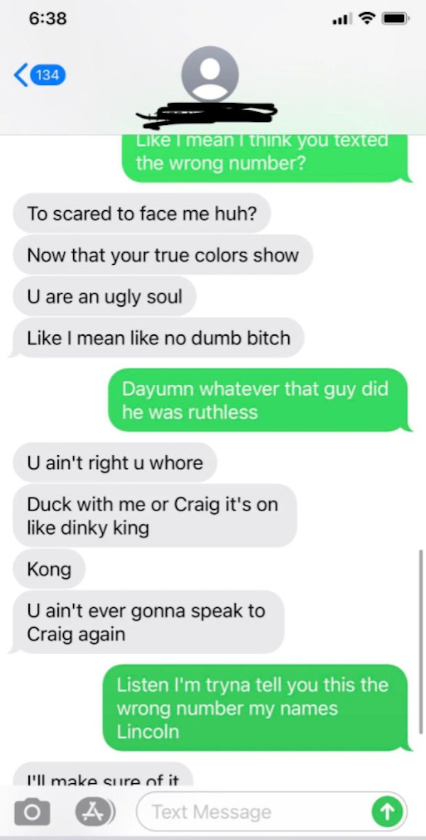 wrong number texts - screenshot - il 134 e I mean I think you texted the wrong number? To scared to face me huh? Now that your true colors show U are an ugly soul I mean no dumb bitch Dayumn whatever that guy did he was ruthless U ain't right u whore Duck