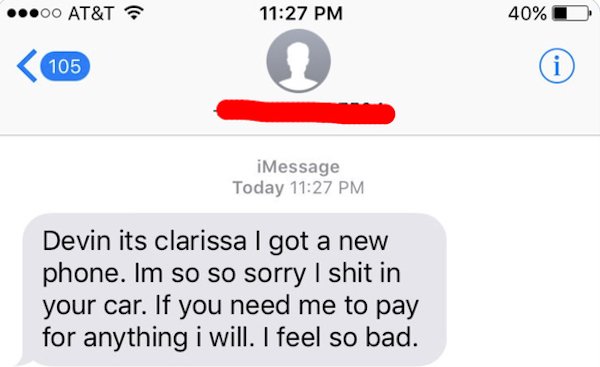 wrong number texts - diagram - .00 At&T 40% 105 i iMessage Today Devin its clarissa I got a new phone. Im so so sorry I shit in your car. If you need me to pay for anything i will. I feel so bad.