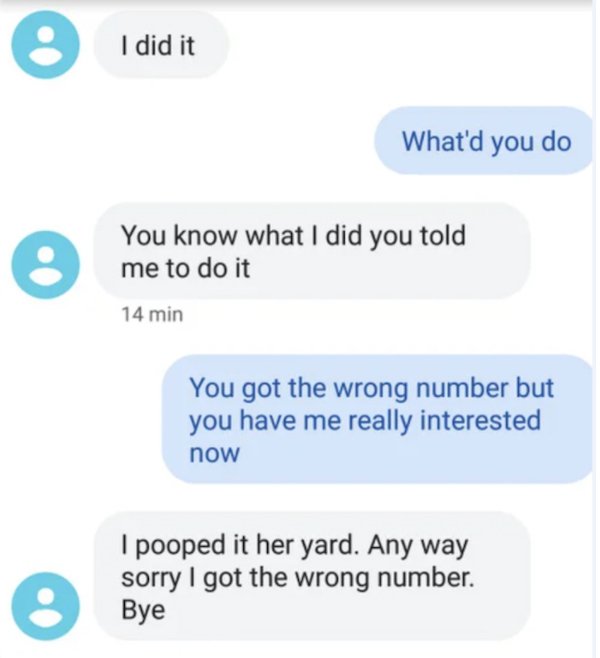 wrong number texts - funny wrong number texts - o I did it What'd you do e You know what I did you told me to do it 14 min You got the wrong number but you have me really interested now o I pooped it her yard. Any way sorry I got the wrong number. Bye