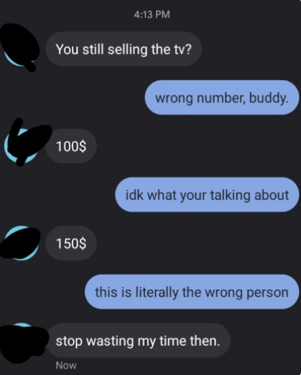 wrong number texts - wrong number tv text - You still selling the tv? wrong number, buddy. 100$ idk what your talking about 150$ this is literally the wrong person stop wasting my time then. Now