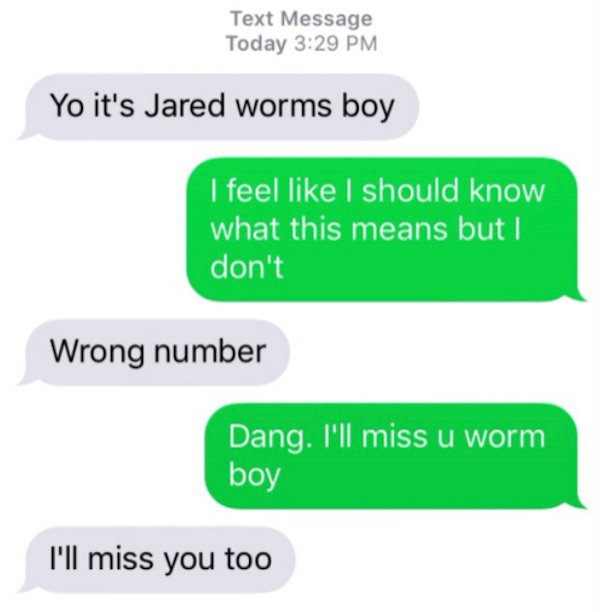 wrong number texts - funny texts - Text Message Today Yo it's Jared worms boy I feel I should know what this means but I don't Wrong number Dang. I'll miss u worm boy I'll miss you too