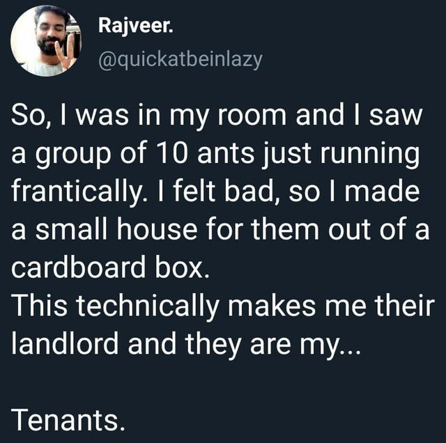 dad jokes, puns - food science and technology - Rajveer. So, I was in my room and I saw a group of 10 ants just running frantically. I felt bad, so I made a small house for them out of a cardboard box. This technically makes me their landlord and they are