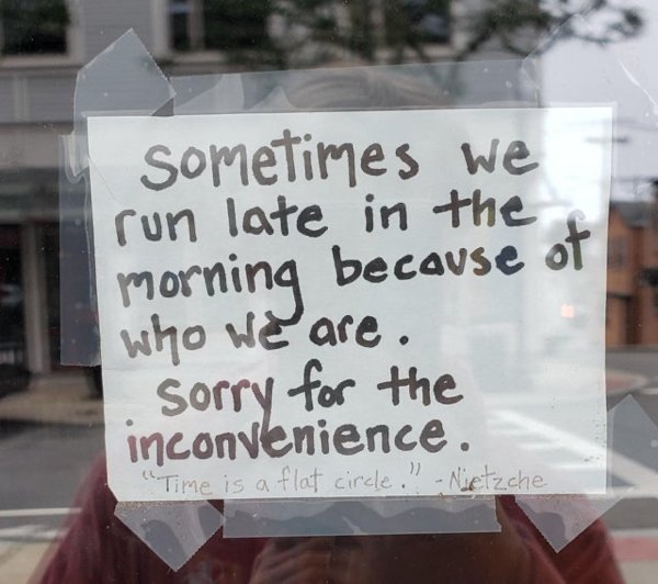 sign - sometimes we run late in the morning because of Sorry for the Who we are. inconvenience. "Time is a flat circle!!! Nietzche