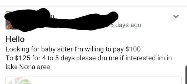 super entitled people - arm - L days ago Hello Looking for baby sitter I'm willing to pay $100 To $125 for 4 to 5 days please dm me if interested im in lake Nona area