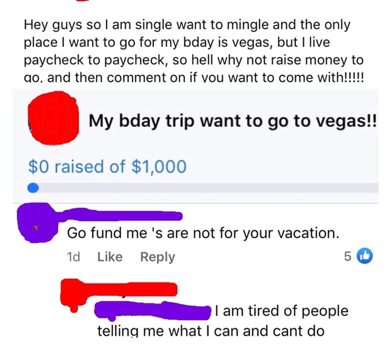 super entitled people - angle - Hey guys so I am single want to mingle and the only place I want to go for my bday is vegas, but I live paycheck to paycheck, so hell why not raise money to go, and then comment on if you want to come with!!!!! My bday trip