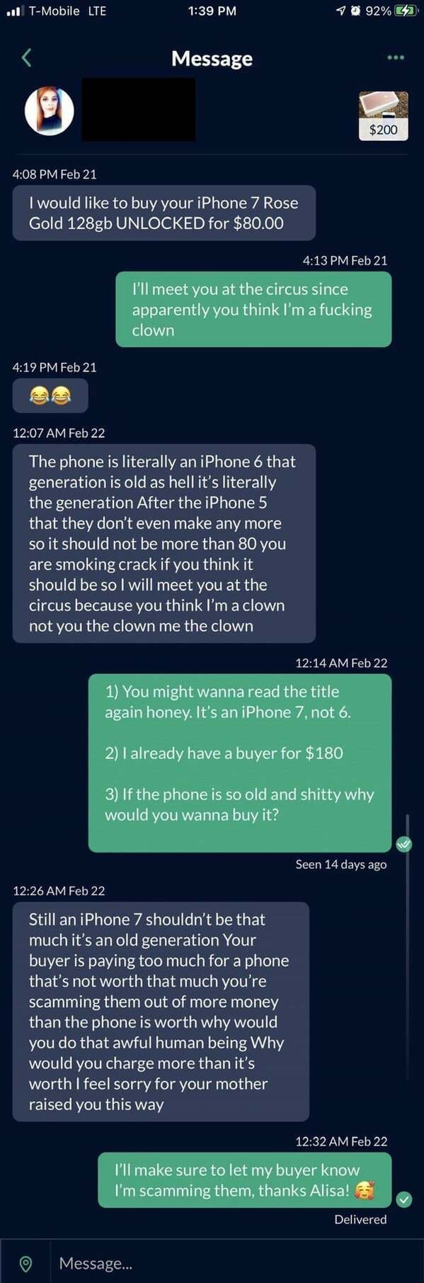 super entitled people - screenshot - .11 TMobile Lte 10 92%C2 Message $200 Feb 21 I would to buy your iPhone 7 Rose Gold 128gb Unlocked for $80.00 Feb 21 I'll meet you at the circus since apparently you think I'm a fucking clown Feb 21 Feb 22 The phone is