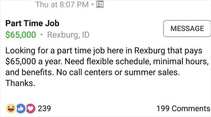 super entitled people - paper - Thu at Part Time Job Message $65,000 Rexburg, Id Looking for a part time job here in Rexburg that pays $65,000 a year. Need flexible schedule, minimal hours, and benefits. No call centers or summer sales. Thanks. Do 239 199