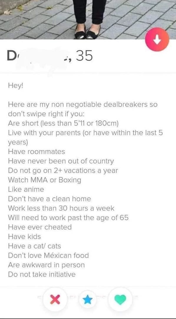 screenshot - D , 35 Hey! Here are my non negotiable dealbreakers so don't swipe right if you Are short less than 5'11 or 180cm Live with your parents or have within the last 5 years Have roommates Have never been out of country Do not go on 2 vacations a 