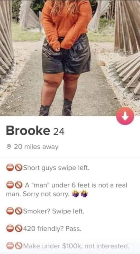 tinder brooke - Brooke 24 20 miles away Short guys swipe left. On A "man" under 6 feet is not a real man. Sorry not sorry. Smoker? Swipe left. 420 friendly? Pass. Make under $, not interested.