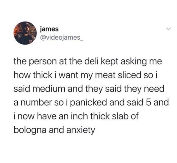 point - james the person at the deli kept asking me how thick i want my meat sliced so i said medium and they said they need a number so i panicked and said 5 and i now have an inch thick slab of bologna and anxiety