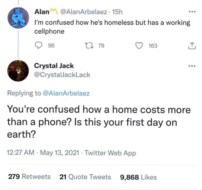 cooku with comali is delayed today - Alan 15h I'm confused how he's homeless but has a working cellphone 96 22 79 163 Crystal Jack You're confused how a home costs more than a phone? Is this your first day on earth? . Twitter Web App 279 21 Quote Tweets 9