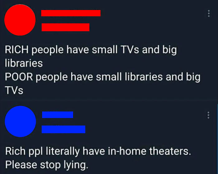 material - a Rich people have small TVs and big libraries Poor people have small libraries and big TVs C Rich ppl literally have inhome theaters. Please stop lying.
