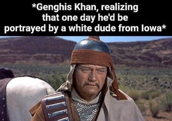 John Wayne - Genghis Khan, realizing that one day he'd be portrayed by a white dude from lowa