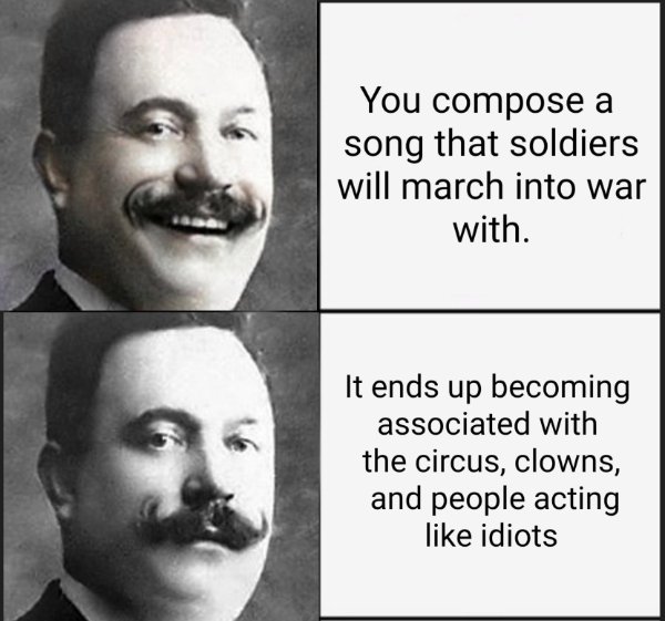moustache - You compose a song that soldiers will march into war with. It ends up becoming associated with the circus, clowns, and people acting idiots