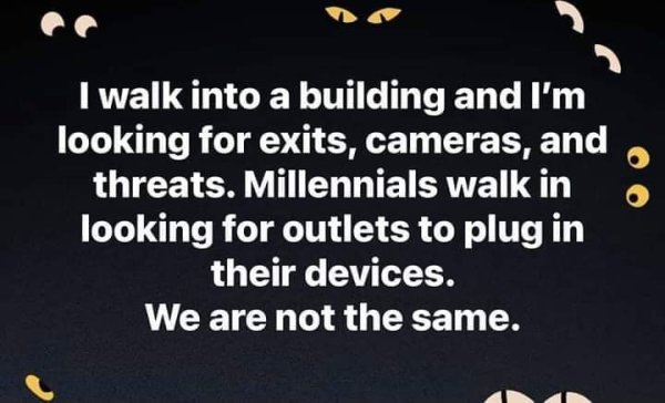 world - I walk into a building and I'm looking for exits, cameras, and threats. Millennials walk in looking for outlets to plug in their devices. We are not the same.