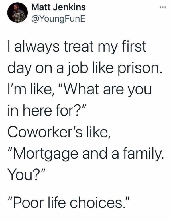 ... Matt Jenkins I always treat my first day on a job prison. I'm , "What are you in here for?" Coworker's , "Mortgage and a family. You?" "Poor life choices."