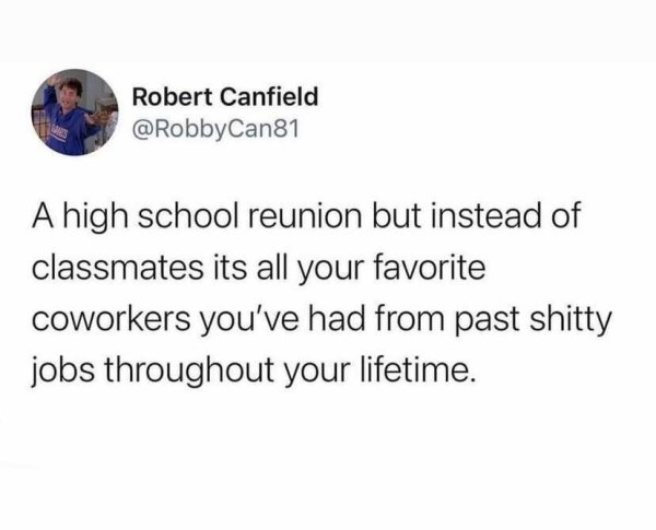 Robert Canfield Can81 A high school reunion but instead of classmates its all your favorite coworkers you've had from past shitty jobs throughout your lifetime.