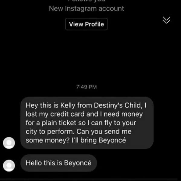 screenshot - New Instagram account View Profile Hey this is Kelly from Destiny's Child, I lost my credit card and I need money for a plain ticket so I can fly to your city to perform. Can you send me some money? I'll bring Beyonc Hello this is Beyonc