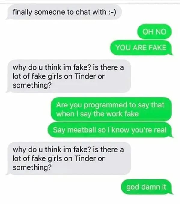 number - finally someone to chat with Oh No You Are Fake why do u think im fake? is there a lot of fake girls on Tinder or something? Are you programmed to say that when I say the work fake Say meatball so I know you're real why do u think im fake? is the