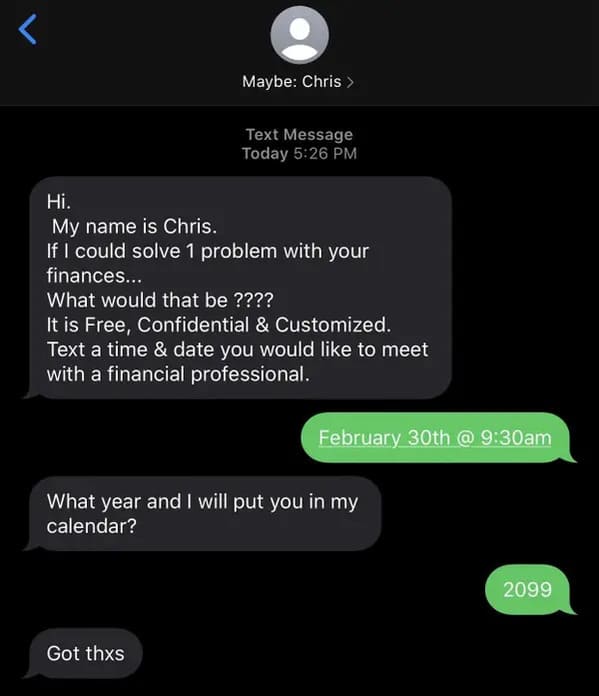 screenshot -  Text Message Today Hi. My name is Chris. If I could solve 1 problem with your finances... What would that be ???? It is Free, Confidential & Customized. Text a time & date you would to meet with a financial professional. February 30th @ am…