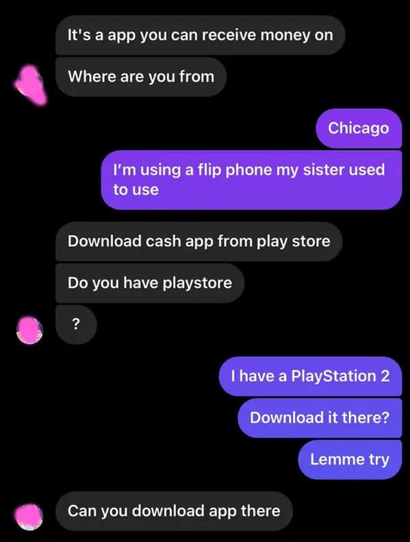 screenshot - It's a app you can receive money on Where are you from Chicago I'm using a flip phone my sister used to use Download cash app from play store Do you have playstore ? I have a PlayStation 2 Download it there? Lemme try Can you download app the