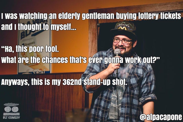 famous jokes from comedians - I was watching an elderly gentleman buying lottery tickets and I thought to myself... M "Ha, this poor tool. what are the chances that's ever gonna work out?" Anyways, this is my 362nd standup shot. Blt Comedy