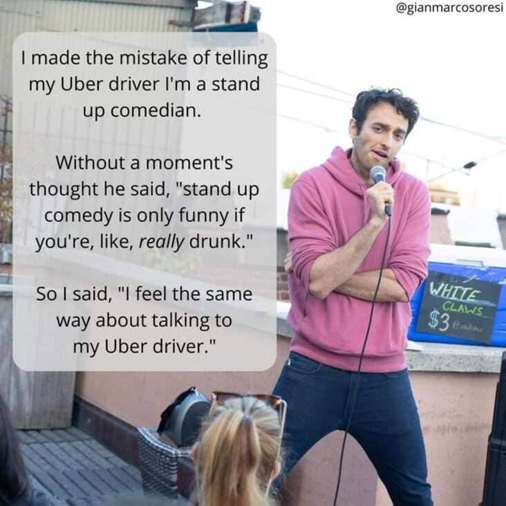 presentation - I made the mistake of telling my Uber driver I'm a stand up comedian. Without a moment's thought he said, "stand up comedy is only funny if you're, , really drunk." So I said, "I feel the same way about talking to my Uber driver." White Cla