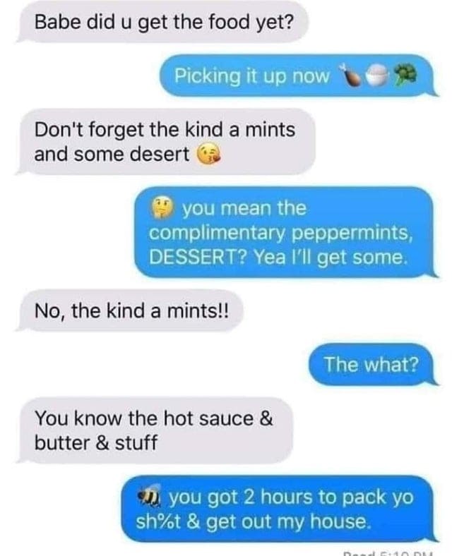 spelling fails - number - Babe did u get the food yet? Picking it up now Don't forget the kind a mints and some desert you mean the complimentary peppermints, Dessert? Yea I'll get some. No, the kind a mints!! The what? You know the hot sauce & butter & s