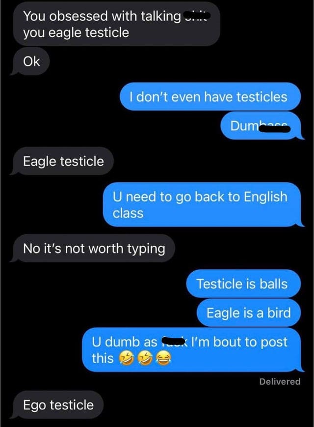 spelling fails - screenshot - You obsessed with talking .... you eagle testicle Ok I don't even have testicles Dumbass Eagle testicle U need to go back to English class No it's not worth typing Testicle is balls Eagle is a bird U dumb as... I'm bout to po