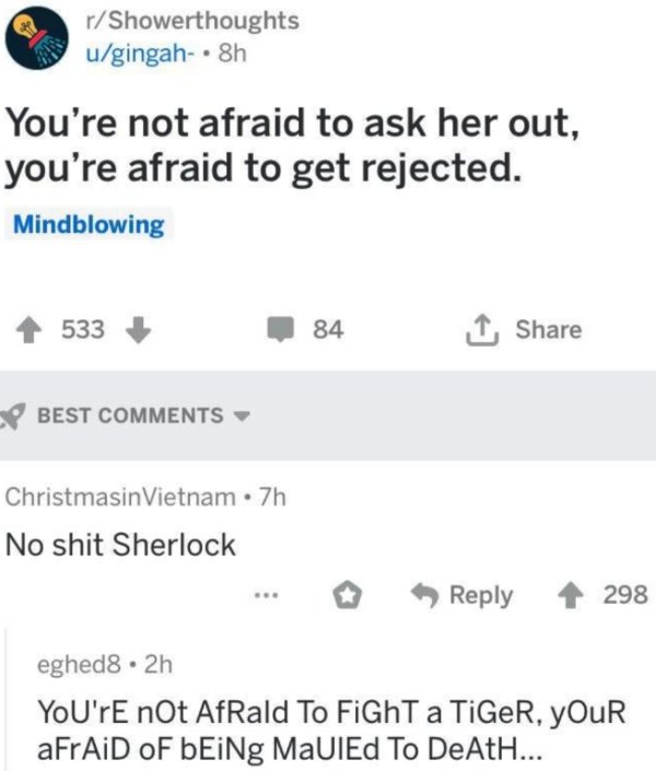 document - rShowerthoughts ugingah8h You're not afraid to ask her out, you're afraid to get rejected. Mindblowing 533 84 1, Best Christmasin Vietnam. 7h No shit Sherlock 298 eghed8. 2h You're not Afrald To FiGhT a TiGeR, Your aFrAiD Of bEiNg Malled To DeA