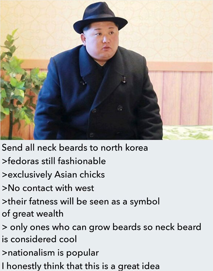 kim jong un neckbeard - Send all neck beards to north korea >fedoras still fashionable >exclusively Asian chicks >No contact with west >their fatness will be seen as a symbol of great wealth > only ones who can grow beards so neck beard is considered cool