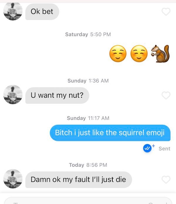 just like the squirrel emoji - Ok bet Saturday Co Sunday U want my nut? Sunday Bitch i just the squirrel emoji V Sent Today Damn ok my fault I'll just die