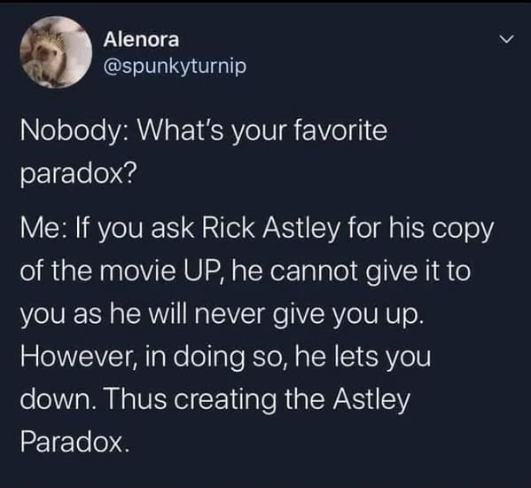 atmosphere - Alenora Nobody What's your favorite paradox? Me If you ask Rick Astley for his copy of the movie Up, he cannot give it to you as he will never give you up. However, in doing so, he lets you down. Thus creating the Astley Paradox.