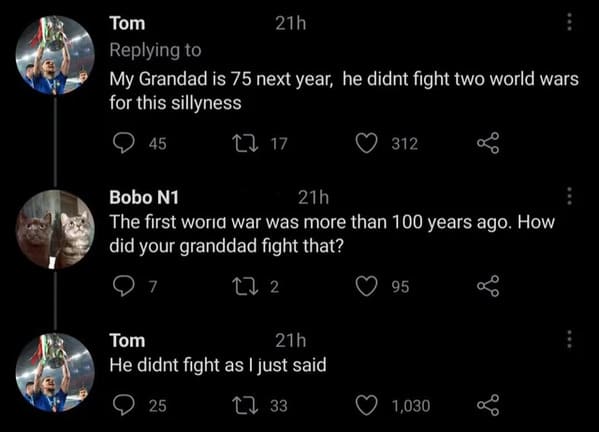 technically the truth - Tom 21h My Grandad is 75 next year, he didnt fight two world wars for this sillyness 45 22 17 312 Bobo N1 21h The first world war was more than 100 years ago. How did your granddad fight that? 7 272 95 Tom 21h He didnt fight as I j