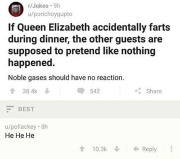 noble gas queen farts - rJokes. 9h uporichoygupto If Queen Elizabeth accidentally farts during dinner, the other guests are supposed to pretend nothing happened. Noble gases should have no reaction. 542 Best upollackey. 8h He He He