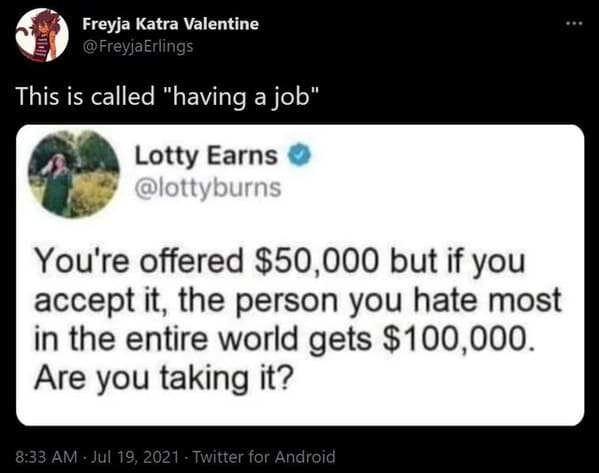 . Freyja Katra Valentine @ Freyja Erlings 1101 This is called "having a job" Lotty Earns You're offered $50,000 but if you accept it, the person you hate most in the entire world gets $100,000. Are you taking it? Twitter for Android
